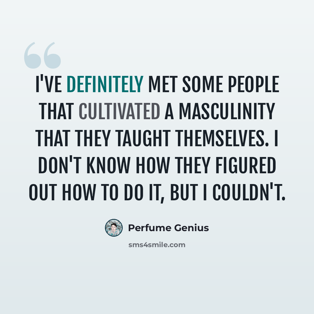 “I've definitely met some people that cultivated a masculinity that they taught themselves. I don't know how they figured out how to do it, but I couldn't.” quote by Perfume Genius