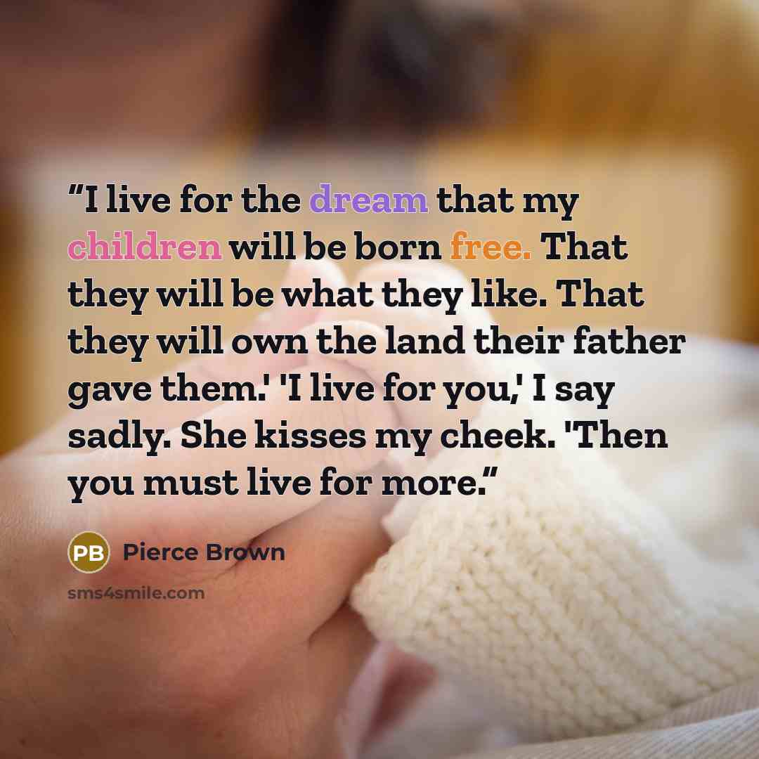 “I live for the dream that my children will be born free. That they will be what they like. That they will own the land their father gave them.' 'I live for you,' I say sadly. She kisses my cheek. 'Then you must live for more.” quote by Pierce Brown