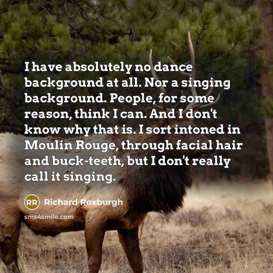 “I have absolutely no dance background at all. Nor a singing background. People, for some reason, think I can. And I don't know why that is. I sort intoned in Moulin Rouge, through facial hair and buck-teeth, but I don't really call it singing.” quote by Richard Roxburgh