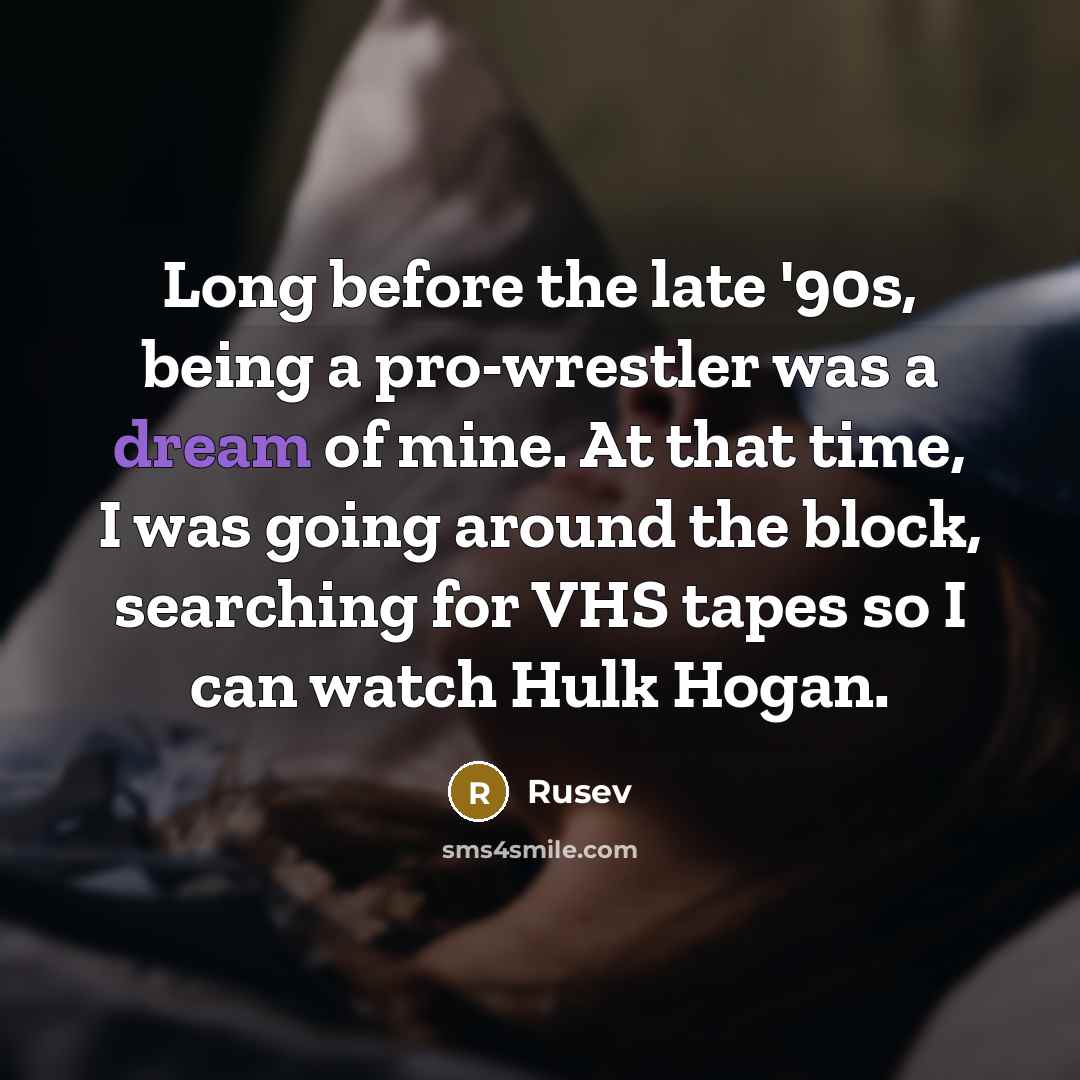 “Long before the late '90s, being a pro-wrestler was a dream of mine. At that time, I was going around the block, searching for VHS tapes so I can watch Hulk Hogan.” quote by Rusev