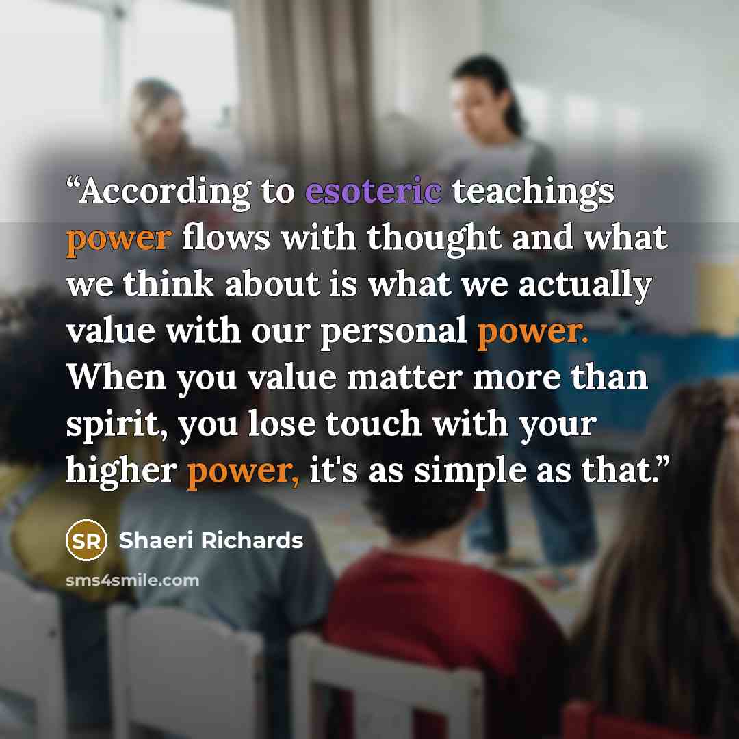 “According to esoteric teachings power flows with thought and what we think about is what we actually value with our personal power. When you value matter more than spirit, you lose touch with your higher power, it's as simple as that.” quote by Shaeri Richards