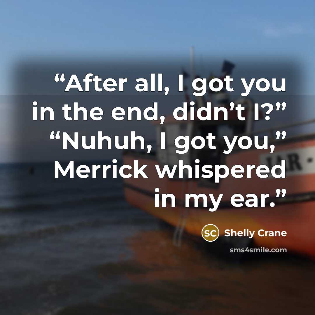 “After all, I got you in the end, didn’t I?” “Nuhuh, I got you,” Merrick whispered in my ear.” quote by Shelly Crane