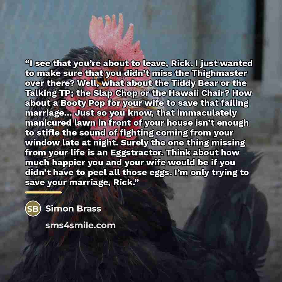 “I see that you’re about to leave, Rick. I just wanted to make sure that you didn’t miss the Thighmaster over there? Well, what about the Tiddy Bear or the Talking TP; the Slap Chop or the Hawaii Chair? How about a Booty Pop for your wife to save that failing marriage… Just so you know, that…” quote by Simon Brass