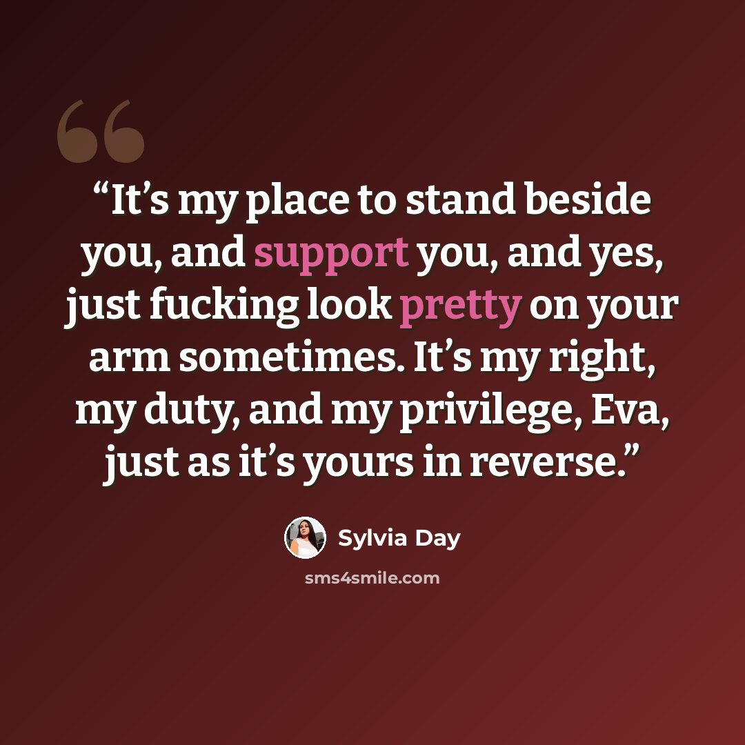 “It’s my place to stand beside you, and support you, and yes, just fucking look pretty on your arm sometimes. It’s my right, my duty, and my privilege, Eva, just as it’s yours in reverse.” quote by Sylvia Day