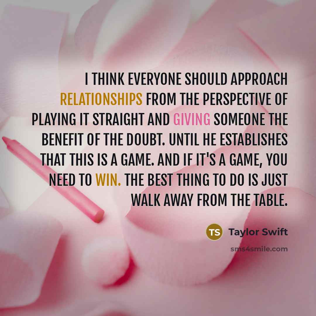 “I think everyone should approach relationships from the perspective of playing it straight and giving someone the benefit of the doubt. Until he establishes that this is a game. And if it's a game, you need to win. The best thing to do is just walk away from the table.” quote by Taylor Swift