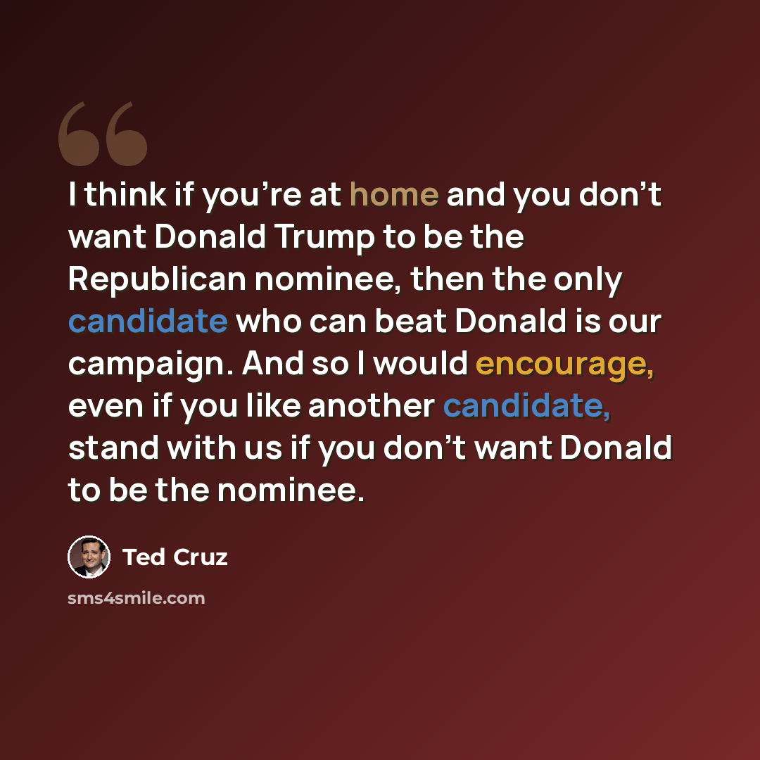 “I think if you're at home and you don't want Donald Trump to be the Republican nominee, then the only candidate who can beat Donald is our campaign. And so I would encourage, even if you like another candidate, stand with us if you don't want Donald to be the nominee.” quote by Ted Cruz