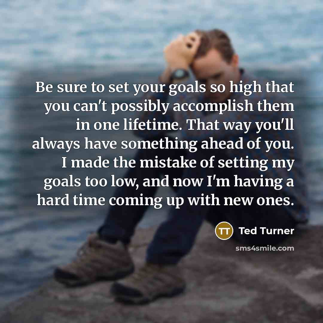 “Be sure to set your goals so high that you can't possibly accomplish them in one lifetime. That way you'll always have something ahead of you. I made the mistake of setting my goals too low, and now I'm having a hard time coming up with new ones.” quote by Ted Turner