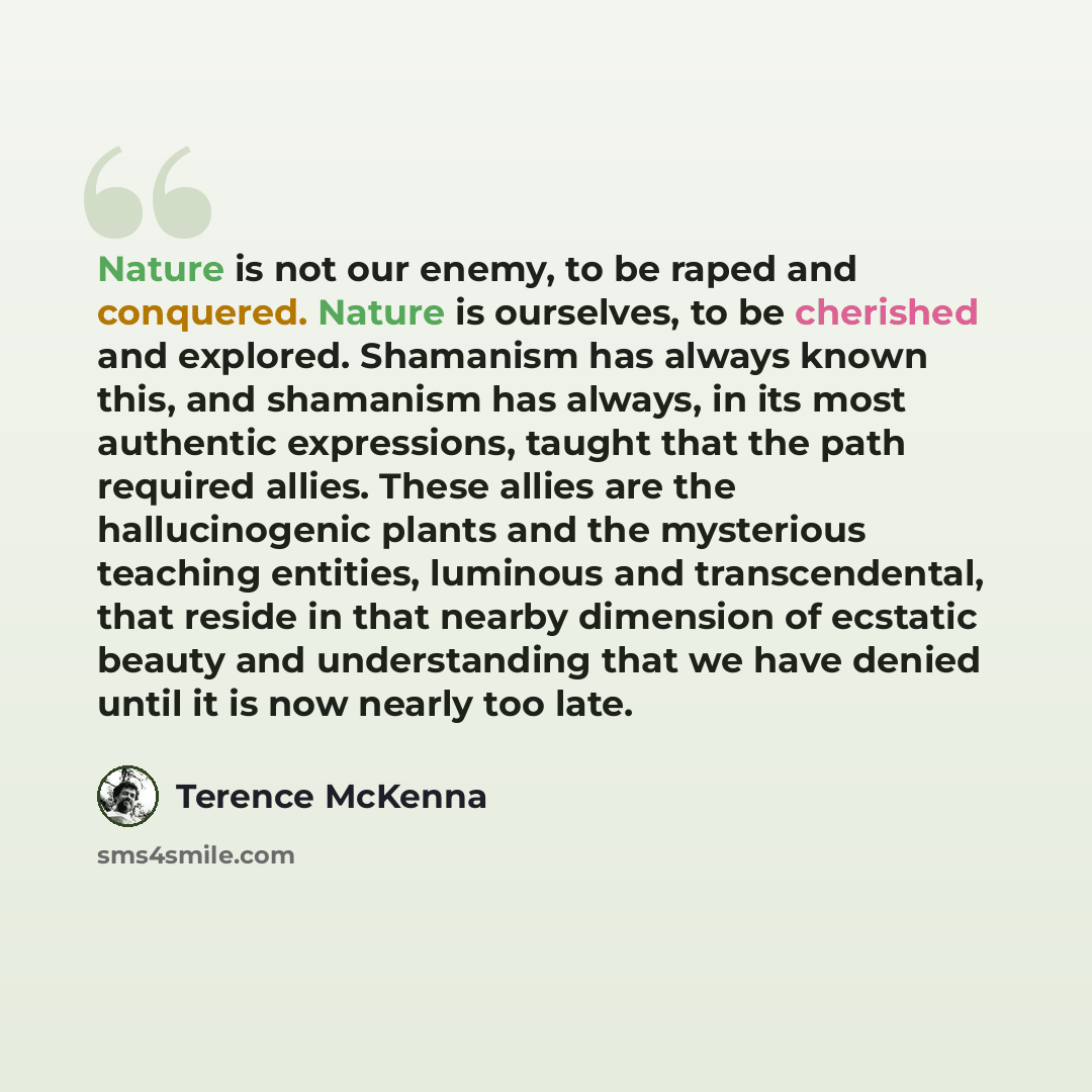 “Nature is not our enemy, to be raped and conquered. Nature is ourselves, to be cherished and explored. Shamanism has always known this, and shamanism has always, in its most authentic expressions, taught that the path required allies. These allies are the hallucinogenic plants and the mysterious…” quote by Terence McKenna