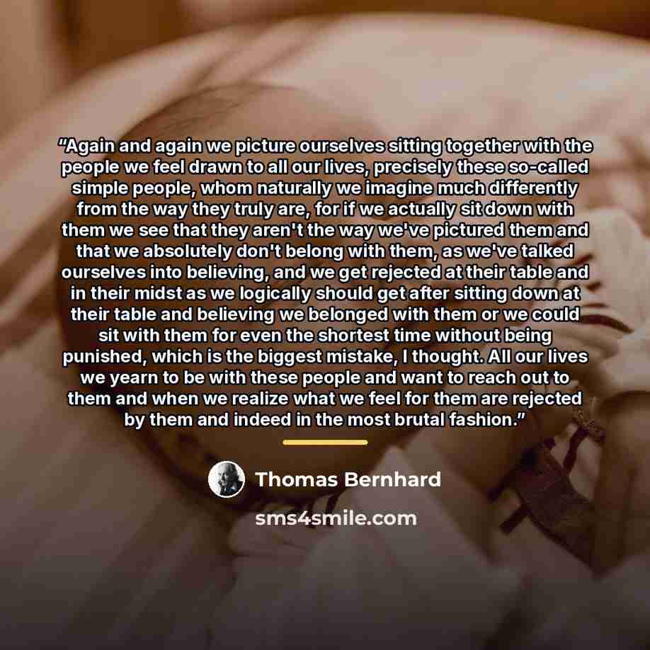 “Again and again we picture ourselves sitting together with the people we feel drawn to all our lives, precisely these so-called simple people, whom naturally we imagine much differently from the way they truly are, for if we actually sit down with them we see that they aren't the way we've…” quote by Thomas Bernhard