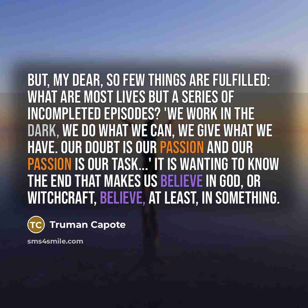 “But, my dear, so few things are fulfilled: what are most lives but a series of incompleted episodes? 'We work in the dark, we do what we can, we give what we have. Our doubt is our passion and our passion is our task...' It is wanting to know the end that makes us believe in God, or witchcraft…” quote by Truman Capote