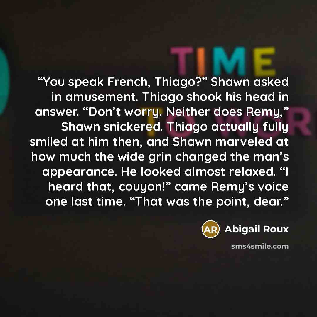 “You speak French, Thiago?” Shawn asked in amusement. Thiago shook his head in answer. “Don’t worry. Neither does Remy,” Shawn snickered. Thiago actually fully smiled at him then, and Shawn marveled at how much the wide grin changed the man’s appearance. He looked almost relaxed. “I heard that…” quote by Abigail Roux