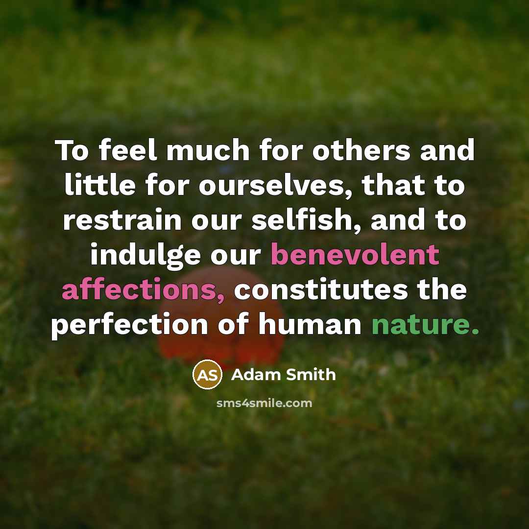 “To feel much for others and little for ourselves, that to restrain our selfish, and to indulge our benevolent affections, constitutes the perfection of human nature.” quote by Adam Smith