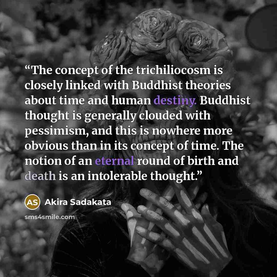 “The concept of the trichiliocosm is closely linked with Buddhist theories about time and human destiny. Buddhist thought is generally clouded with pessimism, and this is nowhere more obvious than in its concept of time. The notion of an eternal round of birth and death is an intolerable thought.” quote by Akira Sadakata