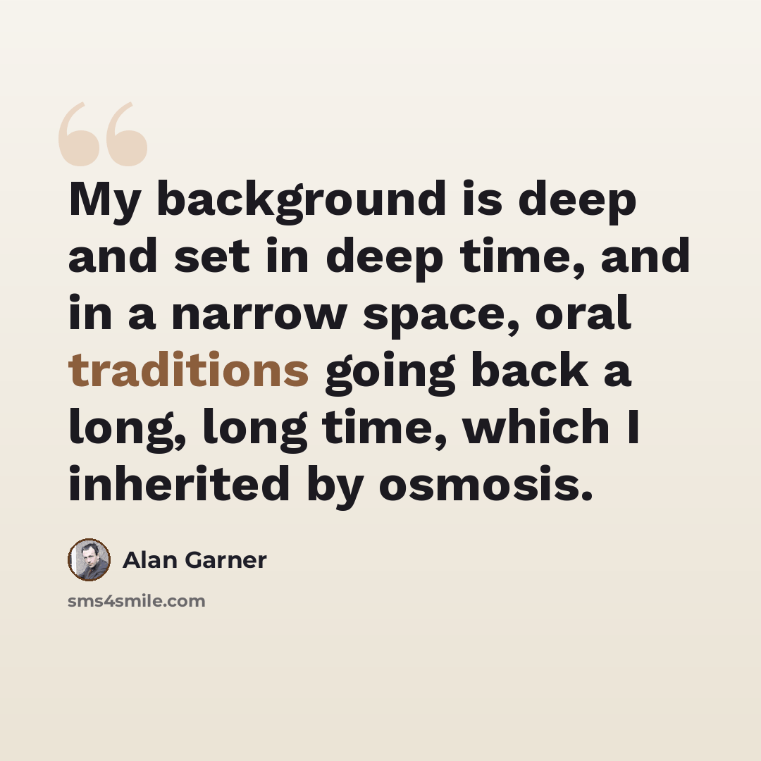 “My background is deep and set in deep time, and in a narrow space, oral traditions going back a long, long time, which I inherited by osmosis.” quote by Alan Garner