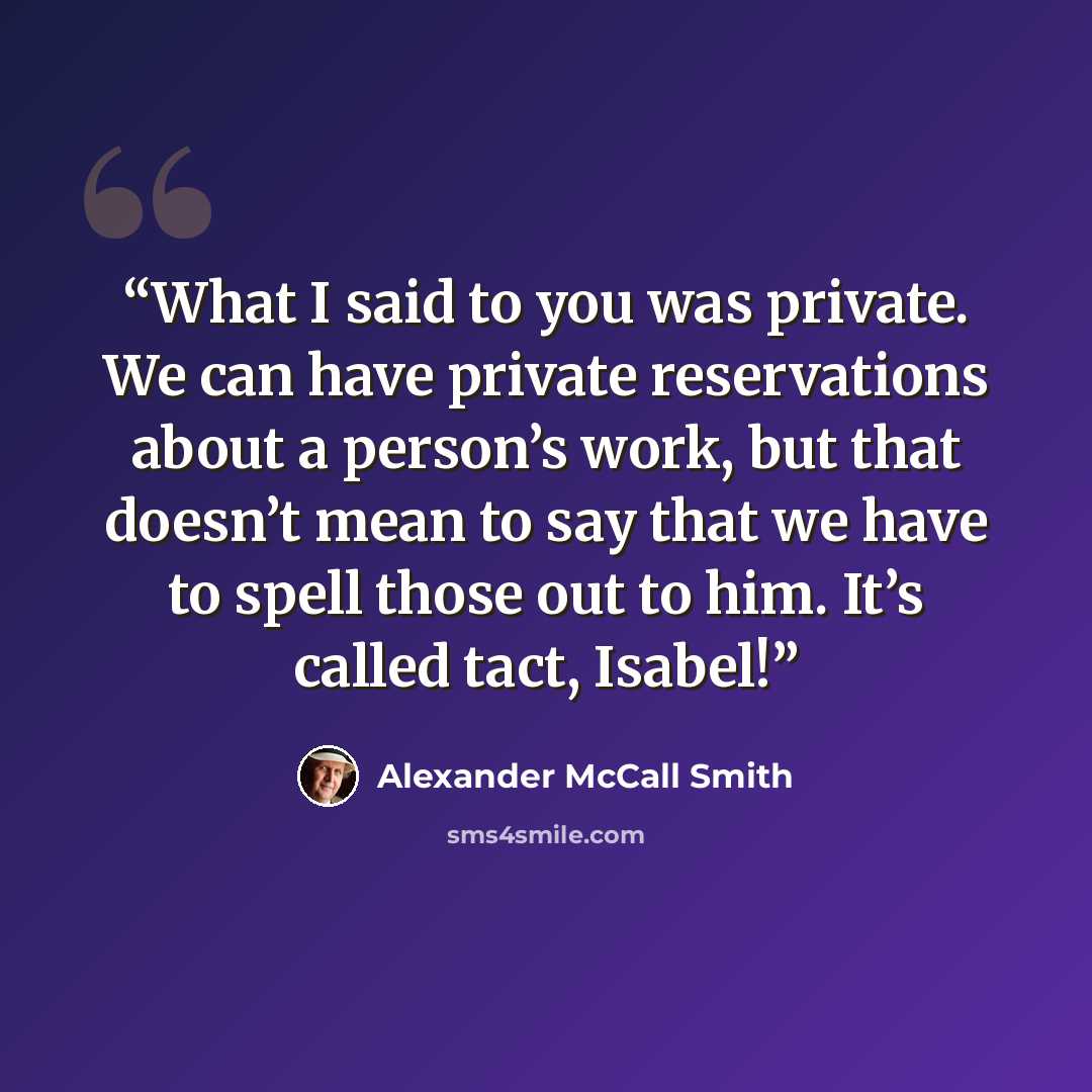 “What I said to you was private. We can have private reservations about a person’s work, but that doesn’t mean to say that we have to spell those out to him. It’s called tact, Isabel!” quote by Alexander McCall Smith