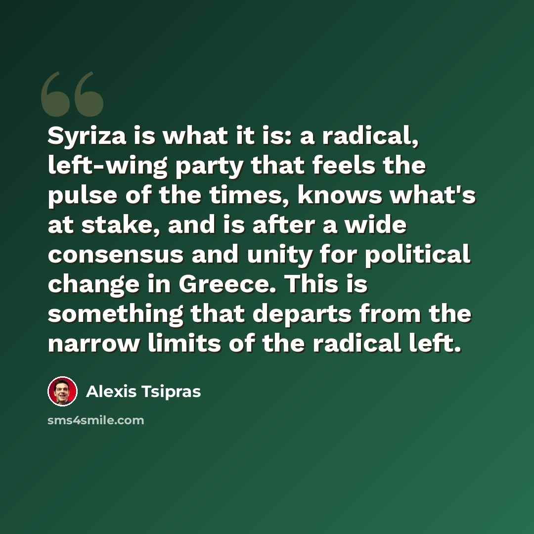 “Syriza is what it is: a radical, left-wing party that feels the pulse of the times, knows what's at stake, and is after a wide consensus and unity for political change in Greece. This is something that departs from the narrow limits of the radical left.” quote by Alexis Tsipras
