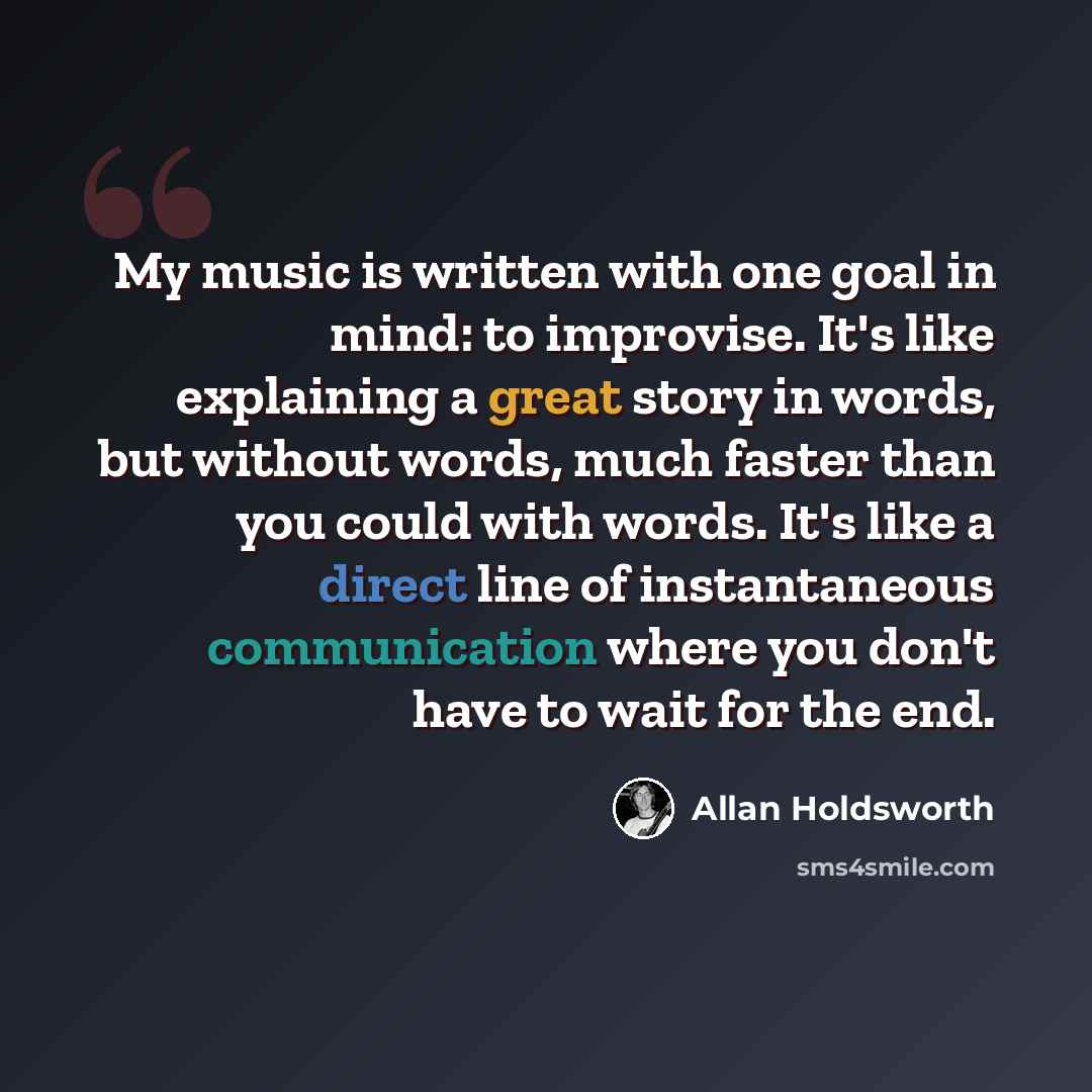 “My music is written with one goal in mind: to improvise. It's like explaining a great story in words, but without words, much faster than you could with words. It's like a direct line of instantaneous communication where you don't have to wait for the end.” quote by Allan Holdsworth
