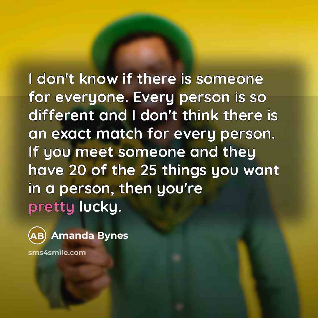 “I don't know if there is someone for everyone. Every person is so different and I don't think there is an exact match for every person. If you meet someone and they have 20 of the 25 things you want in a person, then you're pretty lucky.” quote by Amanda Bynes