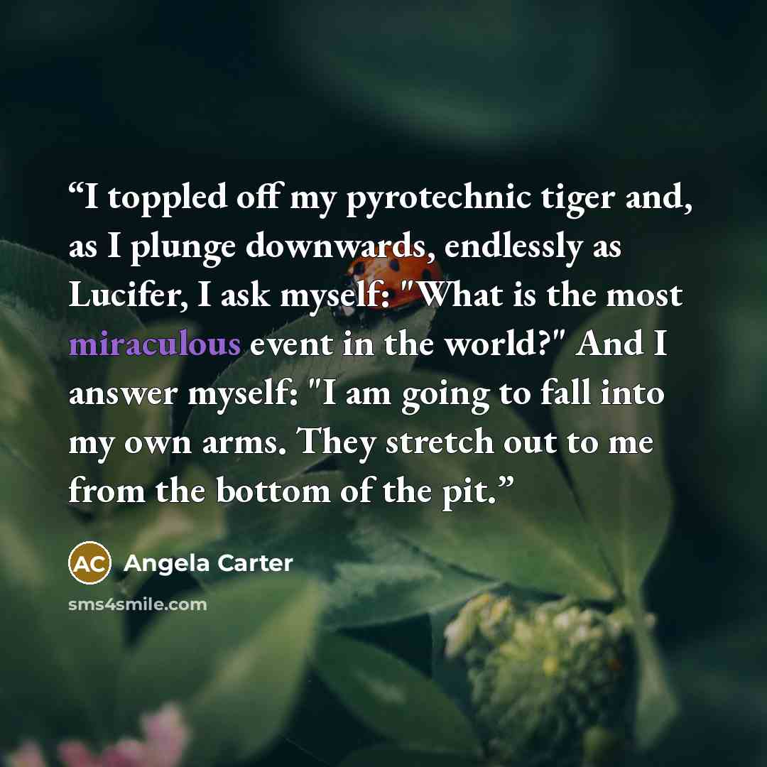 “I toppled off my pyrotechnic tiger and, as I plunge downwards, endlessly as Lucifer, I ask myself: "What is the most miraculous event in the world?" And I answer myself: "I am going to fall into my own arms. They stretch out to me from the bottom of the pit.” quote by Angela Carter