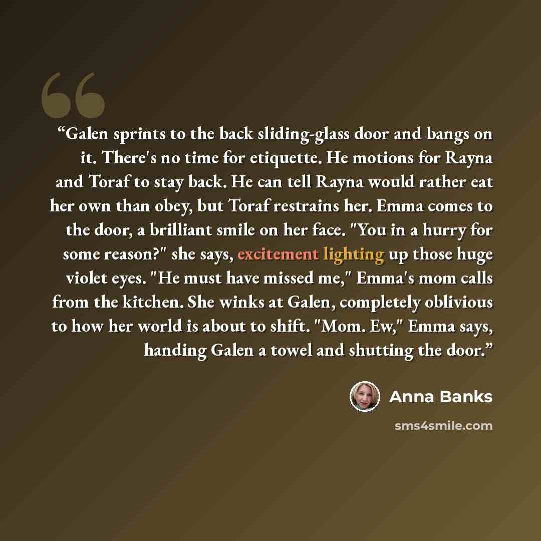 “Galen sprints to the back sliding-glass door and bangs on it. There's no time for etiquette. He motions for Rayna and Toraf to stay back. He can tell Rayna would rather eat her own than obey, but Toraf restrains her. Emma comes to the door, a brilliant smile on her face. "You in a hurry for some…” quote by Anna Banks