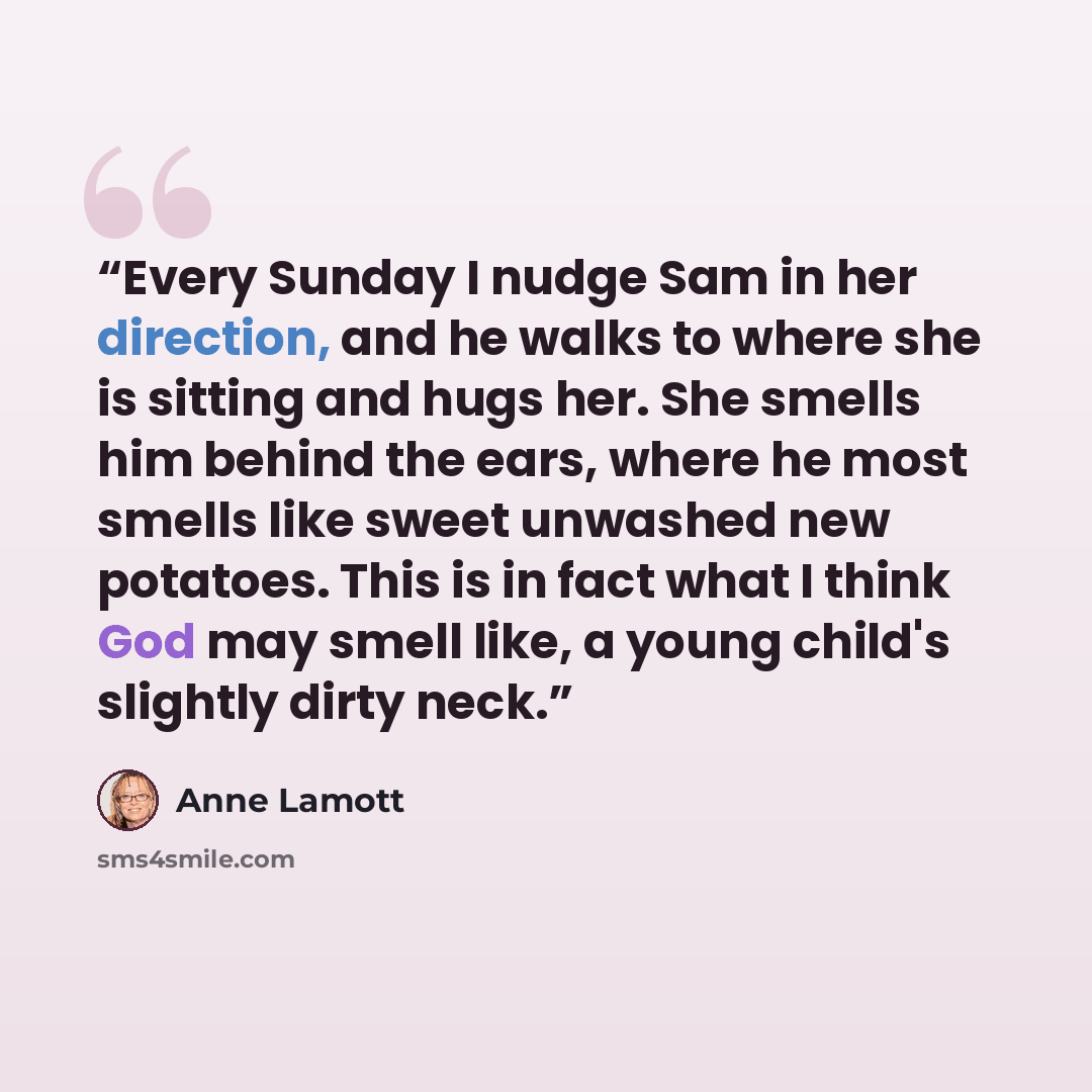 “Every Sunday I nudge Sam in her direction, and he walks to where she is sitting and hugs her. She smells him behind the ears, where he most smells like sweet unwashed new potatoes. This is in fact what I think God may smell like, a young child's slightly dirty neck.” quote by Anne Lamott