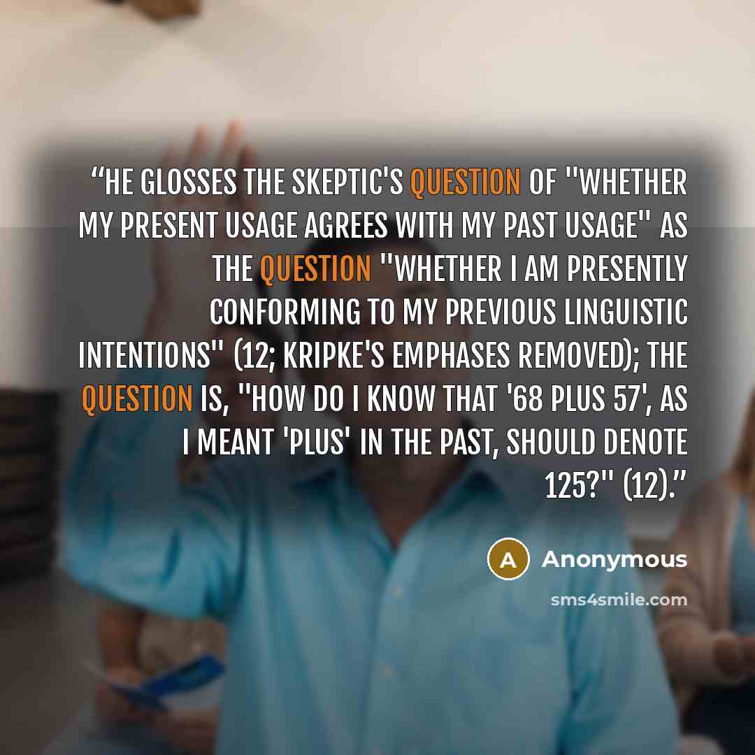 “He glosses the skeptic's question of "whether my present usage agrees with my past usage" as the question "whether I am presently conforming to my previous linguistic intentions" (12; Kripke's emphases removed); the question is, "How do I know that '68 plus 57', as I meant 'plus' in the past…” quote by Anonymous
