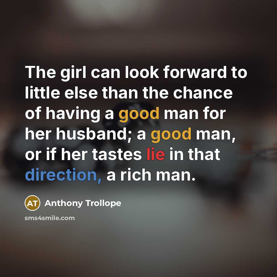 “The girl can look forward to little else than the chance of having a good man for her husband; a good man, or if her tastes lie in that direction, a rich man.” quote by Anthony Trollope