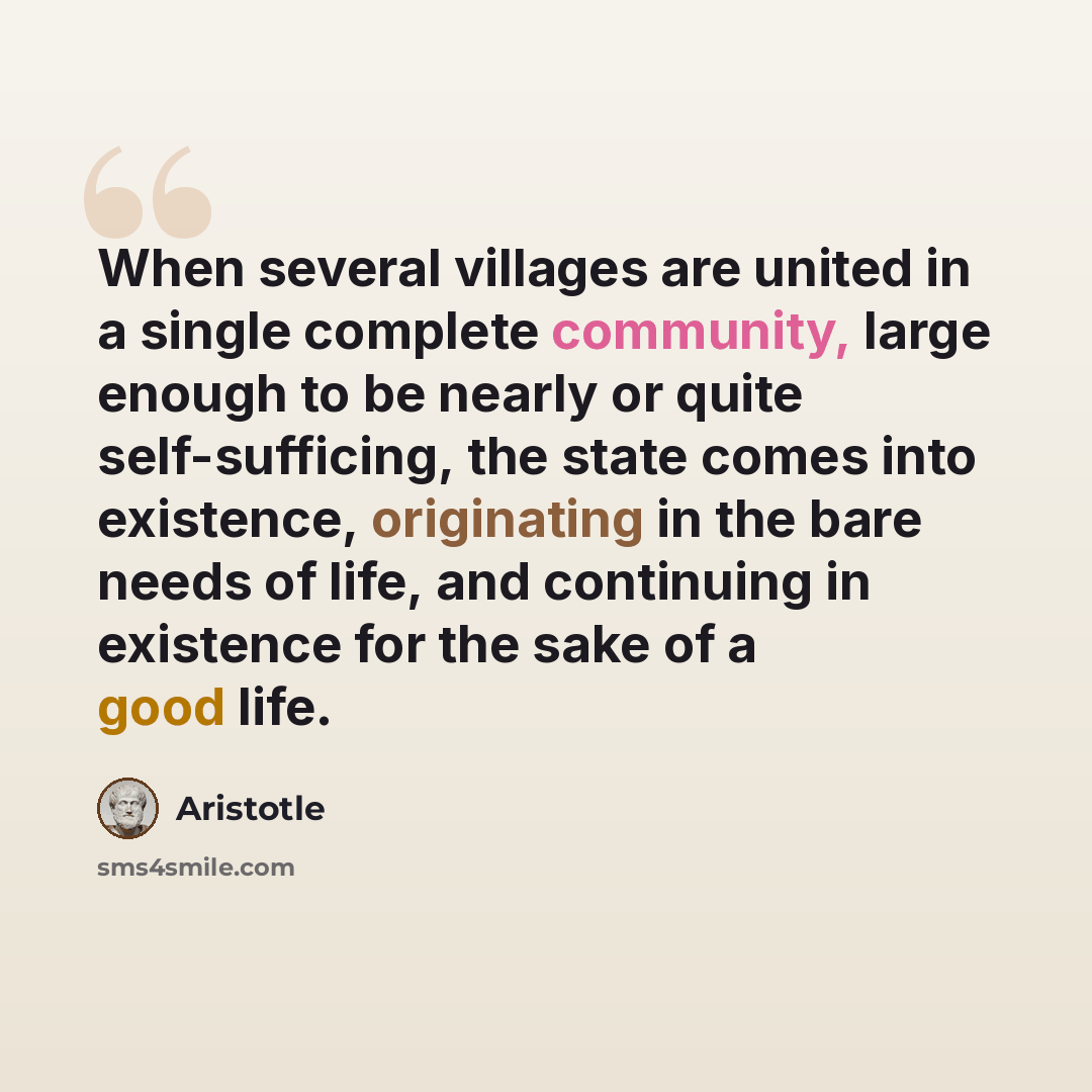 “When several villages are united in a single complete community, large enough to be nearly or quite self-sufficing, the state comes into existence, originating in the bare needs of life, and continuing in existence for the sake of a good life.” quote by Aristotle
