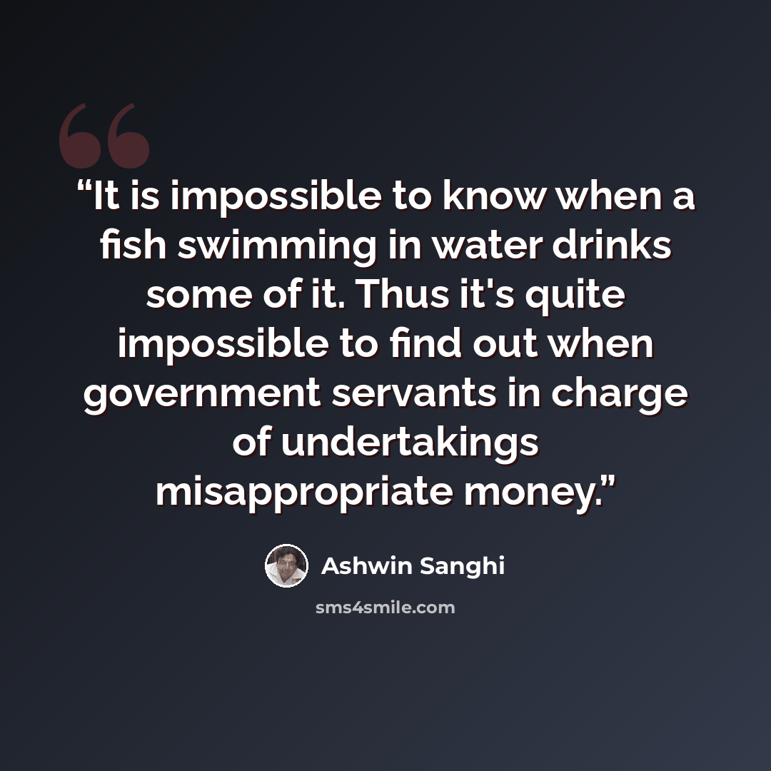 “It is impossible to know when a fish swimming in water drinks some of it. Thus it's quite impossible to find out when government servants in charge of undertakings misappropriate money.” quote by Ashwin Sanghi