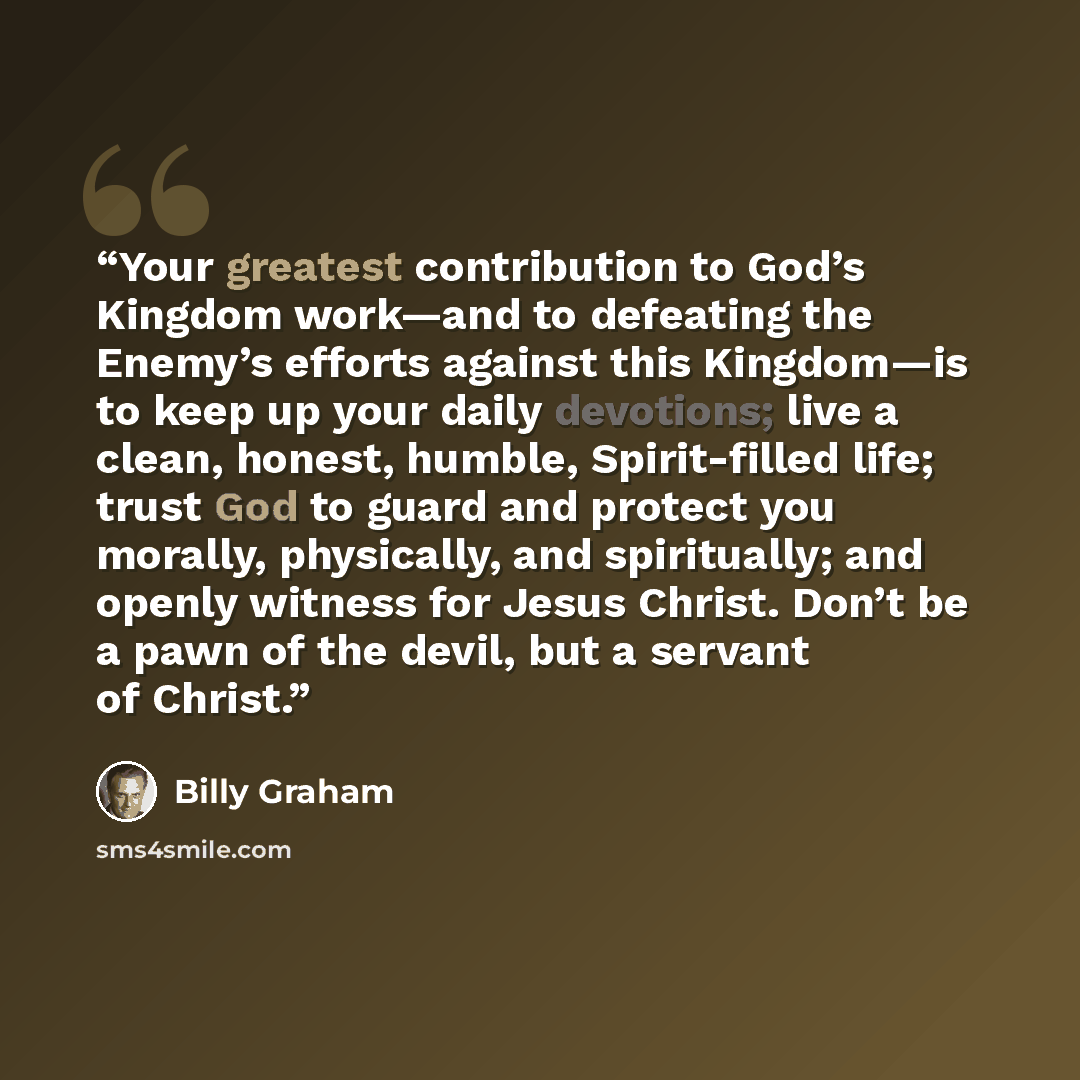 “Your greatest contribution to God’s Kingdom work—and to defeating the Enemy’s efforts against this Kingdom—is to keep up your daily devotions; live a clean, honest, humble, Spirit-filled life; trust God to guard and protect you morally, physically, and spiritually; and openly witness for Jesus…” quote by Billy Graham