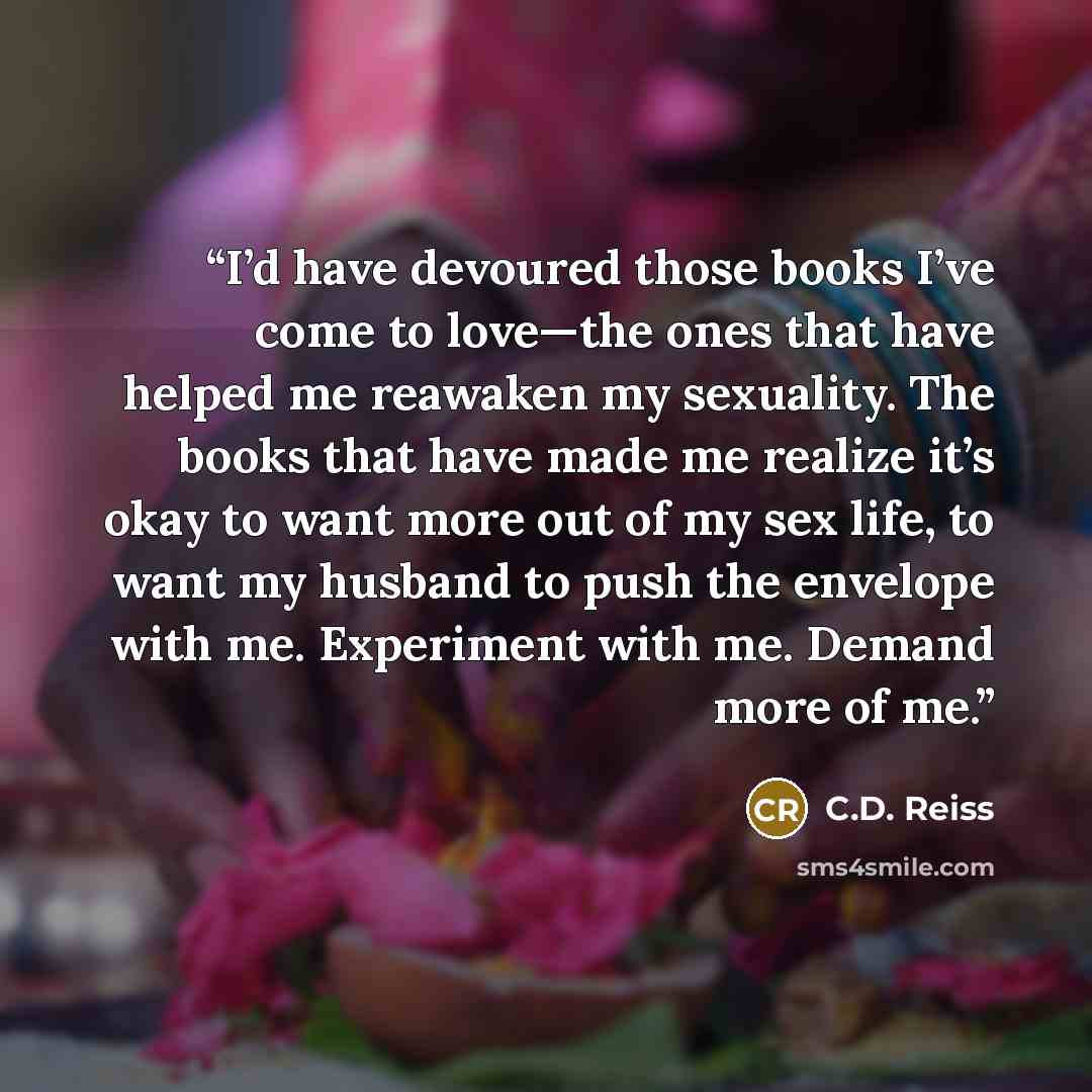 “I’d have devoured those books I’ve come to love—the ones that have helped me reawaken my sexuality. The books that have made me realize it’s okay to want more out of my sex life, to want my husband to push the envelope with me. Experiment with me. Demand more of me.” quote by C.D. Reiss