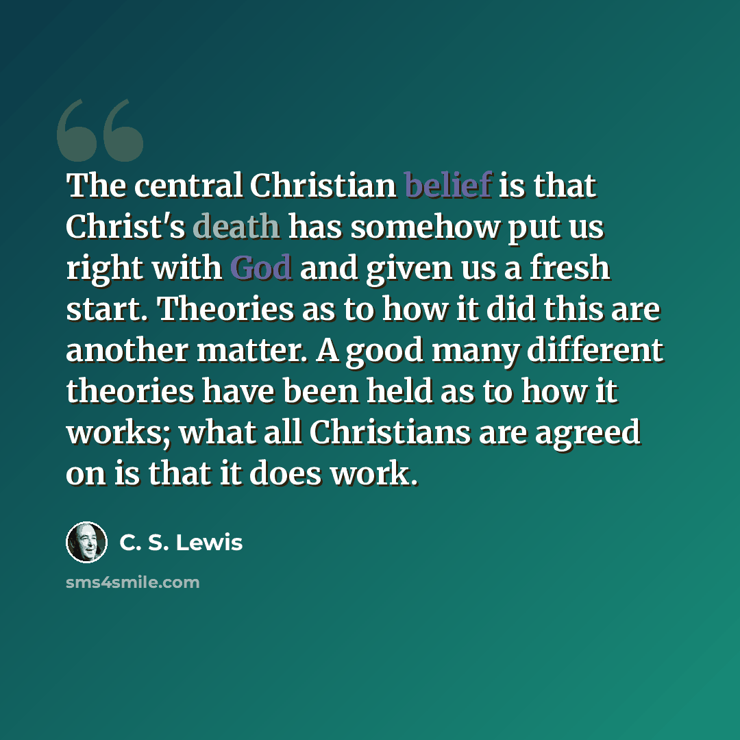 “The central Christian belief is that Christ's death has somehow put us right with God and given us a fresh start. Theories as to how it did this are another matter. A good many different theories have been held as to how it works; what all Christians are agreed on is that it does work.” quote by C. S. Lewis