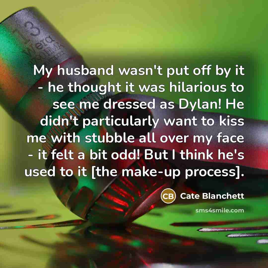 “My husband wasn't put off by it - he thought it was hilarious to see me dressed as Dylan! He didn't particularly want to kiss me with stubble all over my face - it felt a bit odd! But I think he's used to it [the make-up process].” quote by Cate Blanchett