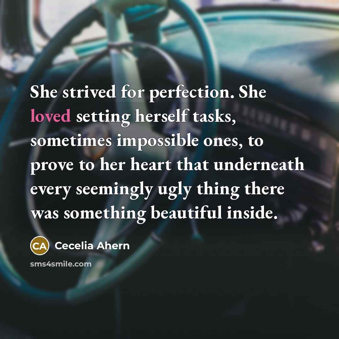 “She strived for perfection. She loved setting herself tasks, sometimes impossible ones, to prove to her heart that underneath every seemingly ugly thing there was something beautiful inside.” quote by Cecelia Ahern