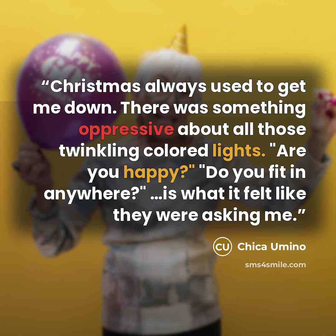 “Christmas always used to get me down. There was something oppressive about all those twinkling colored lights. "Are you happy?" "Do you fit in anywhere?" …is what it felt like they were asking me.” quote by Chica Umino