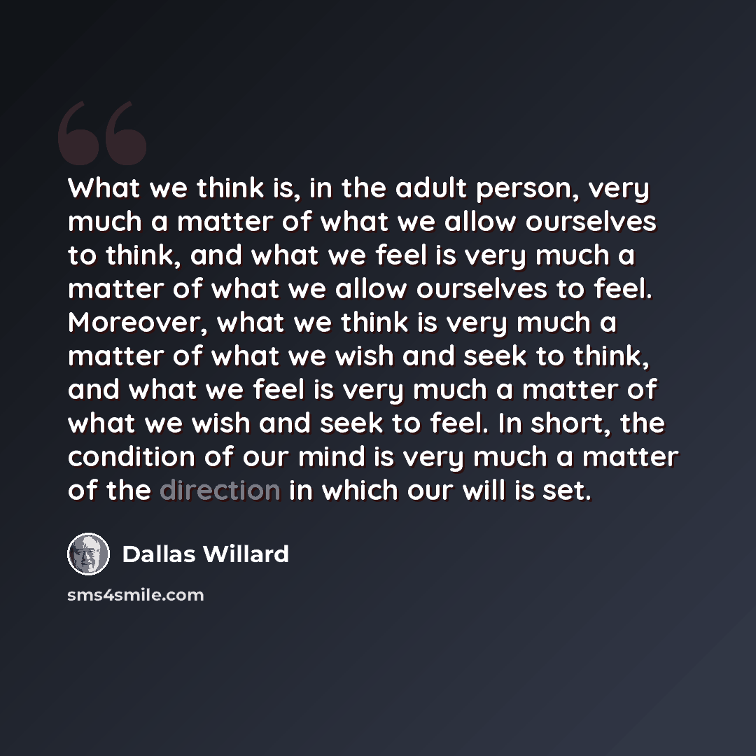 “What we think is, in the adult person, very much a matter of what we allow ourselves to think, and what we feel is very much a matter of what we allow ourselves to feel. Moreover, what we think is very much a matter of what we wish and seek to think, and what we feel is very much a matter of what…” quote by Dallas Willard