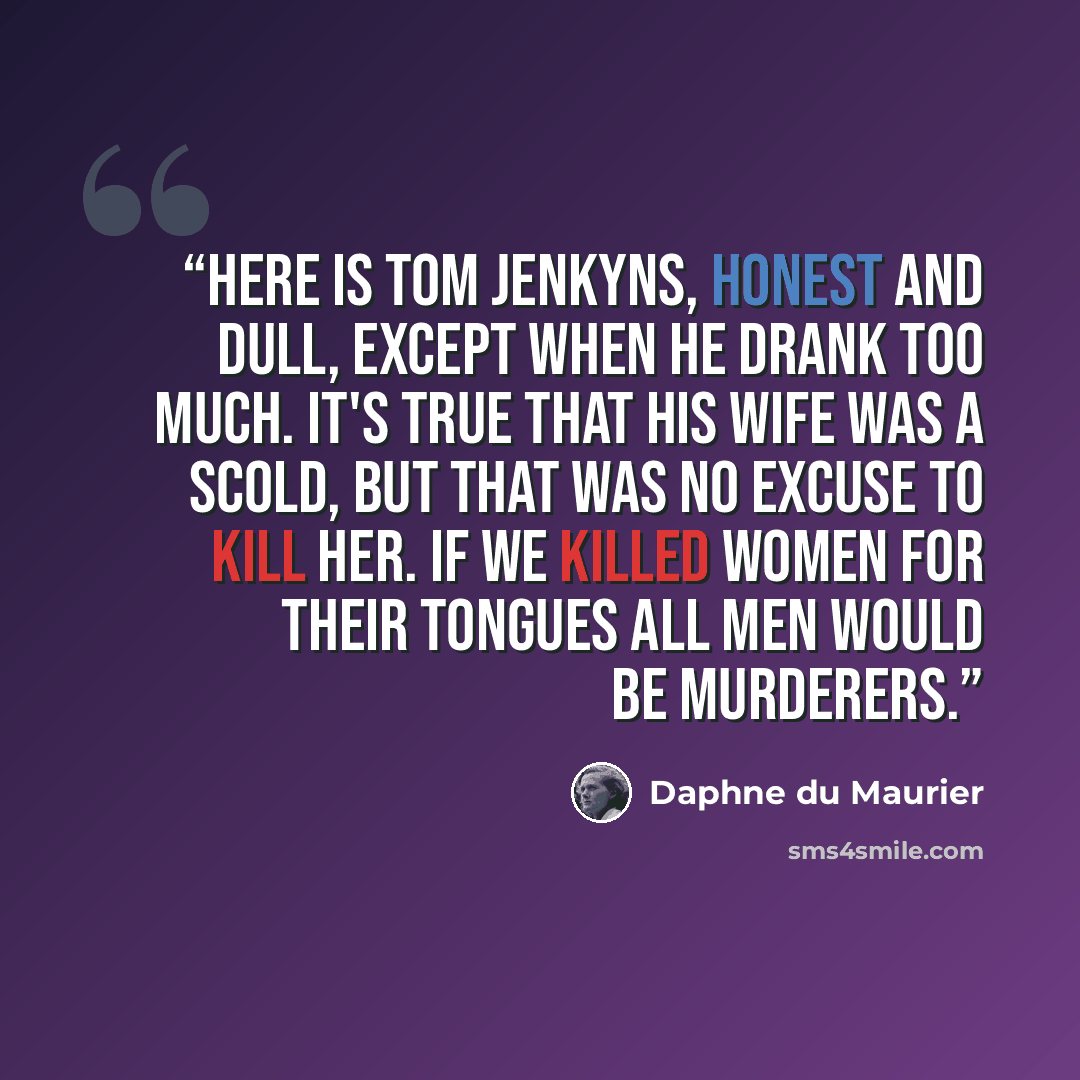 “Here is Tom Jenkyns, honest and dull, except when he drank too much. It's true that his wife was a scold, but that was no excuse to kill her. If we killed women for their tongues all men would be murderers.” quote by Daphne du Maurier