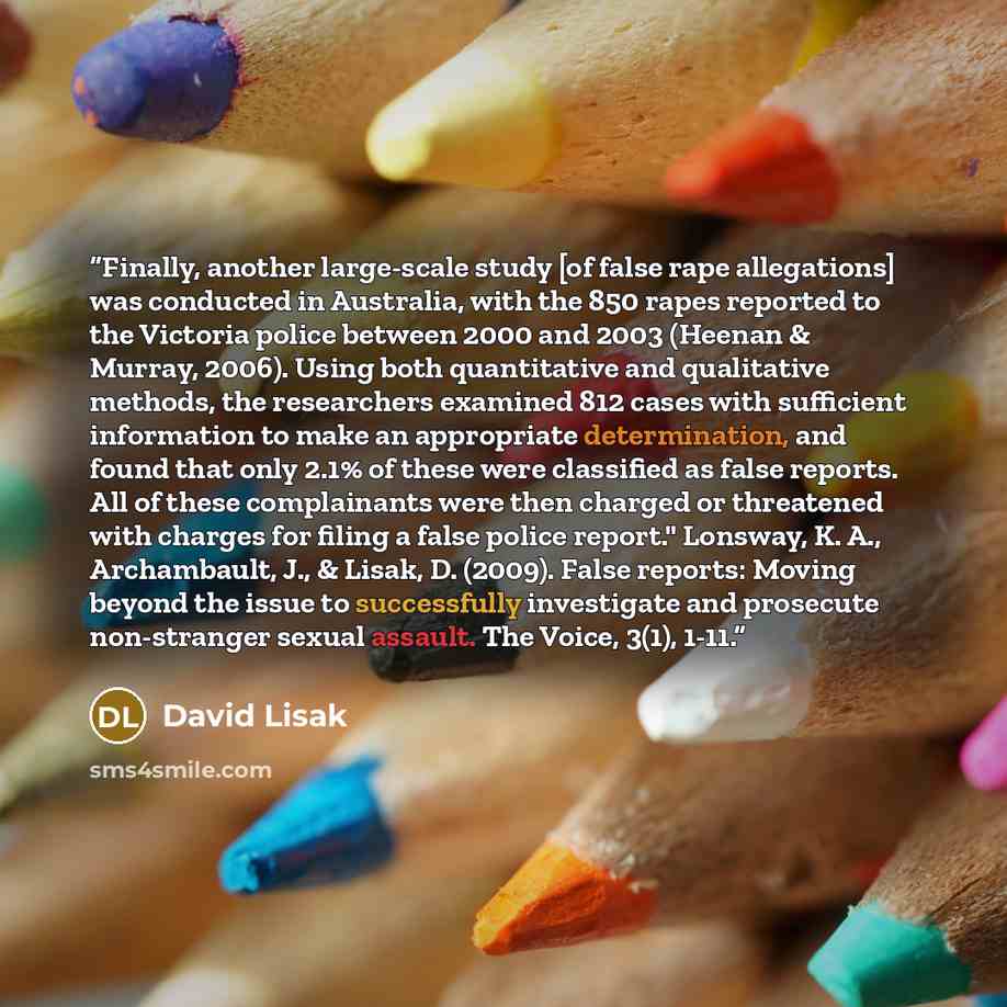 “Finally, another large-scale study [of false rape allegations] was conducted in Australia, with the 850 rapes reported to the Victoria police between 2000 and 2003 (Heenan & Murray, 2006). Using both quantitative and qualitative methods, the researchers examined 812 cases with sufficient…” quote by David Lisak