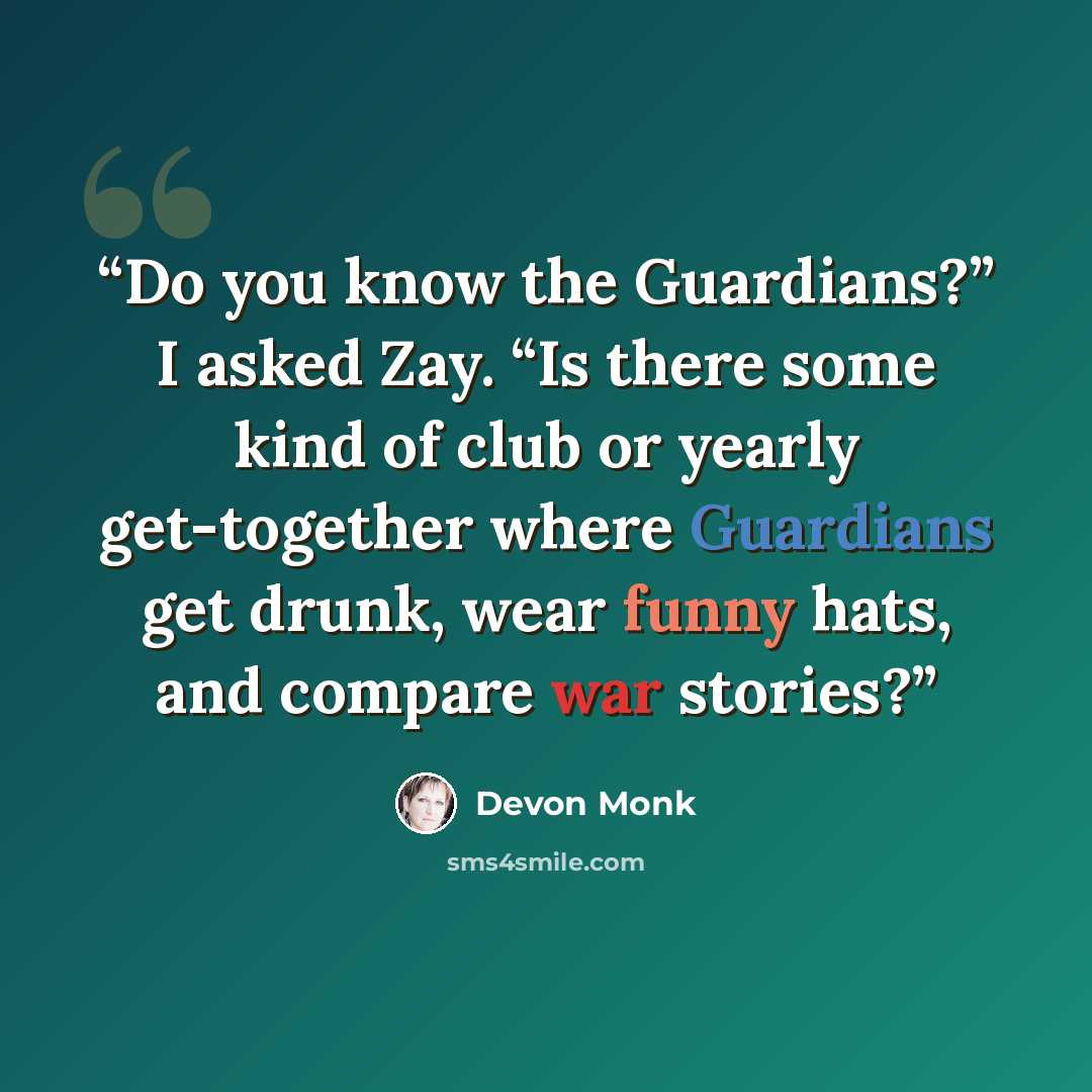 “Do you know the Guardians?” I asked Zay. “Is there some kind of club or yearly get-together where Guardians get drunk, wear funny hats, and compare war stories?” quote by Devon Monk