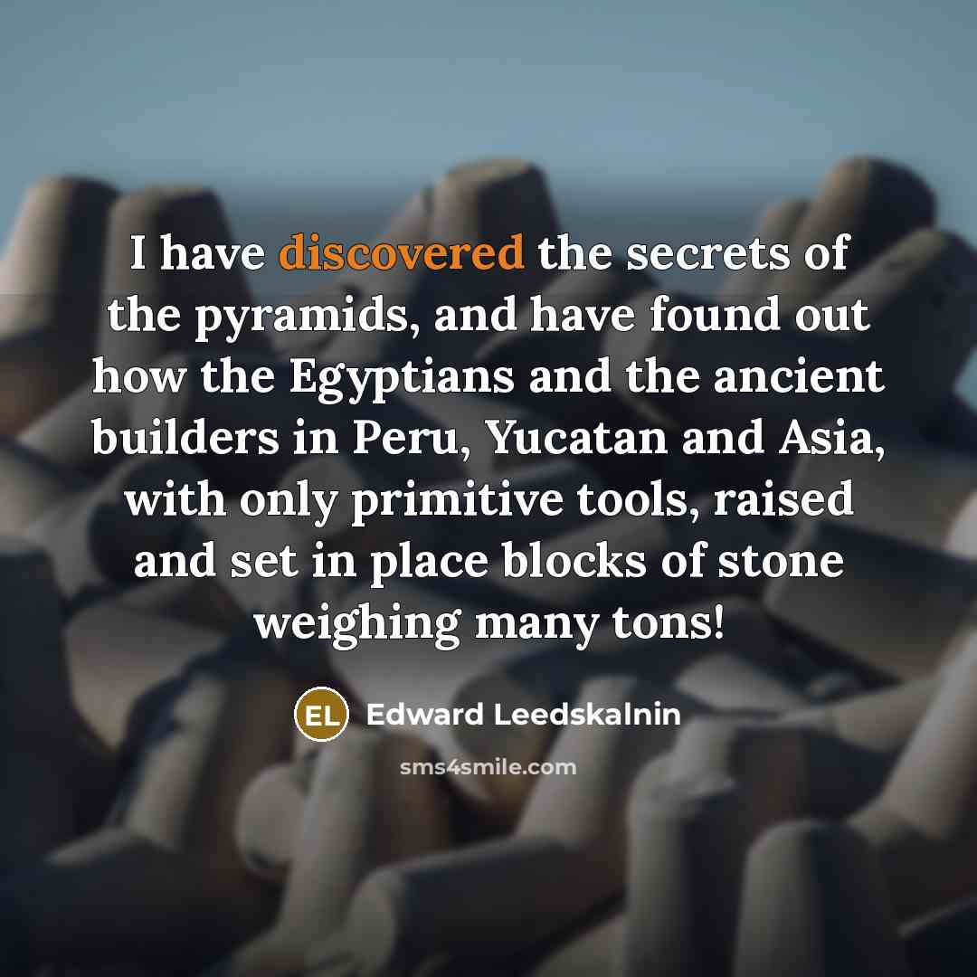 “I have discovered the secrets of the pyramids, and have found out how the Egyptians and the ancient builders in Peru, Yucatan and Asia, with only primitive tools, raised and set in place blocks of stone weighing many tons!” quote by Edward Leedskalnin
