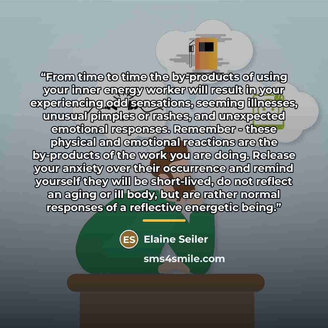 “From time to time the by-products of using your inner energy worker will result in your experiencing odd sensations, seeming illnesses, unusual pimples or rashes, and unexpected emotional responses. Remember - these physical and emotional reactions are the by-products of the work you are doing…” quote by Elaine Seiler