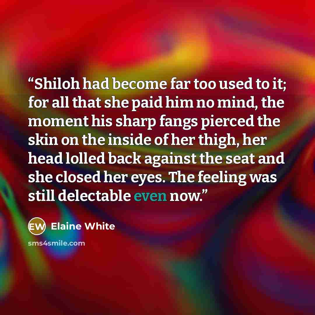 “Shiloh had become far too used to it; for all that she paid him no mind, the moment his sharp fangs pierced the skin on the inside of her thigh, her head lolled back against the seat and she closed her eyes. The feeling was still delectable even now.” quote by Elaine White
