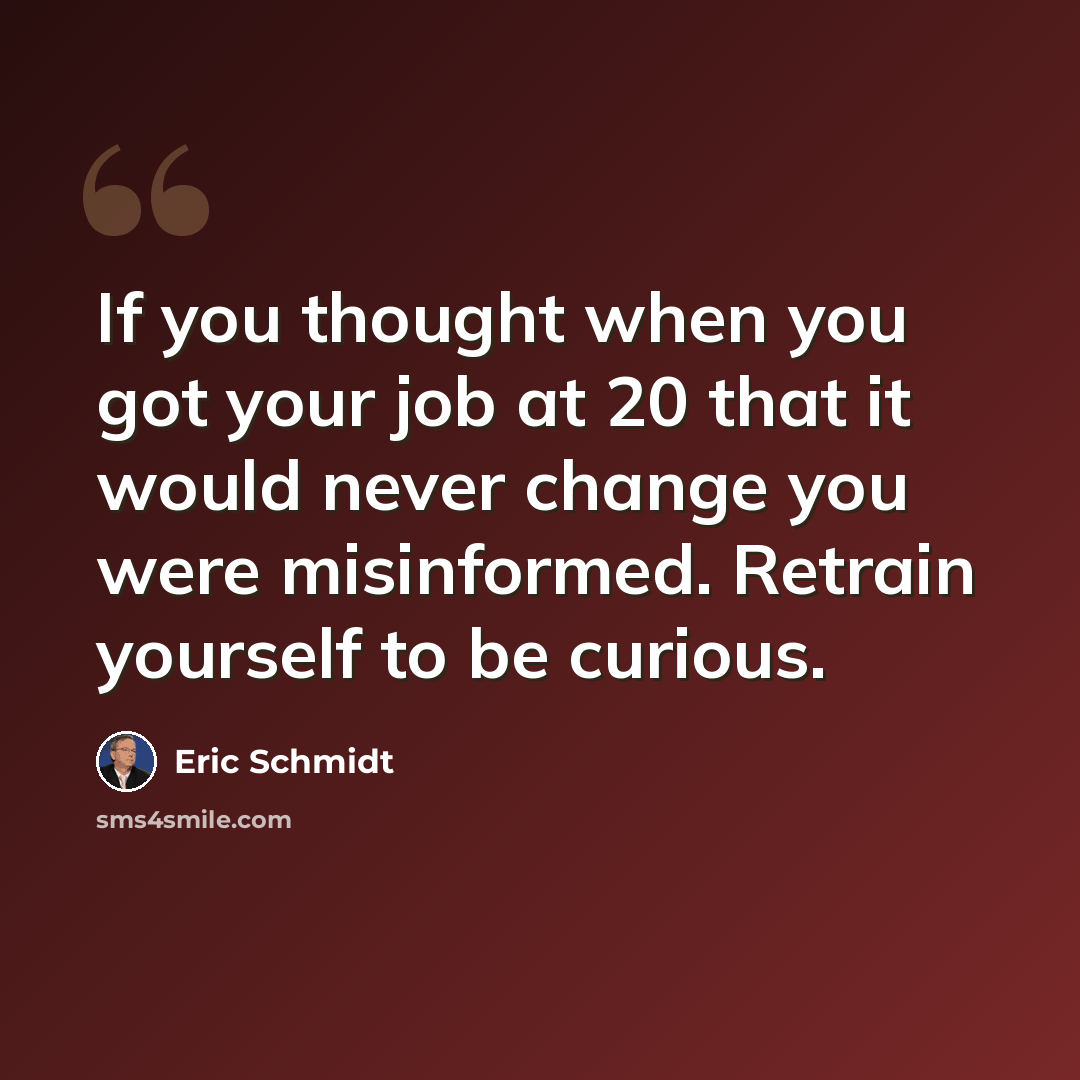 “If you thought when you got your job at 20 that it would never change you were misinformed. Retrain yourself to be curious.” quote by Eric Schmidt