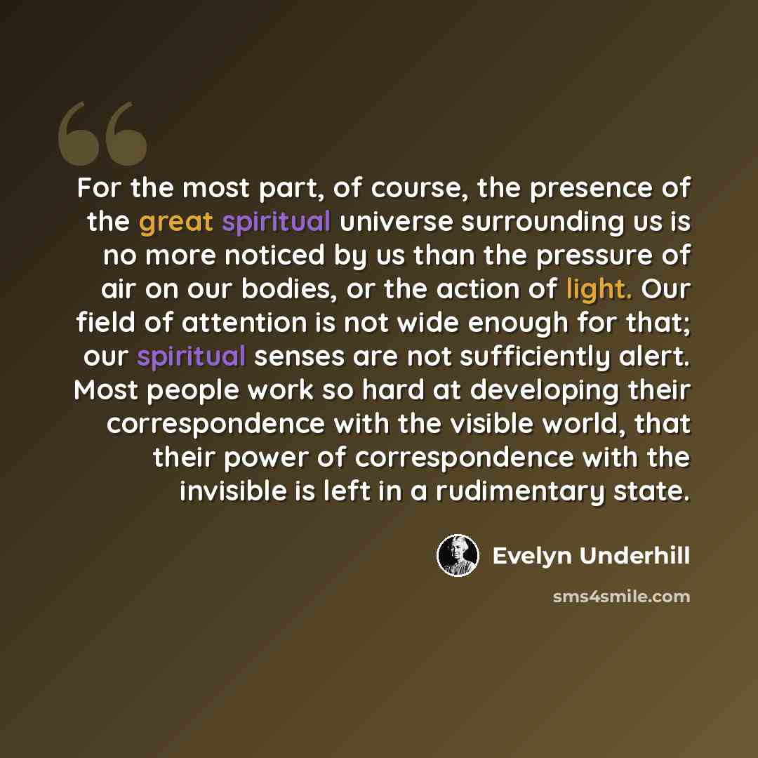 “For the most part, of course, the presence of the great spiritual universe surrounding us is no more noticed by us than the pressure of air on our bodies, or the action of light. Our field of attention is not wide enough for that; our spiritual senses are not sufficiently alert. Most people work…” quote by Evelyn Underhill