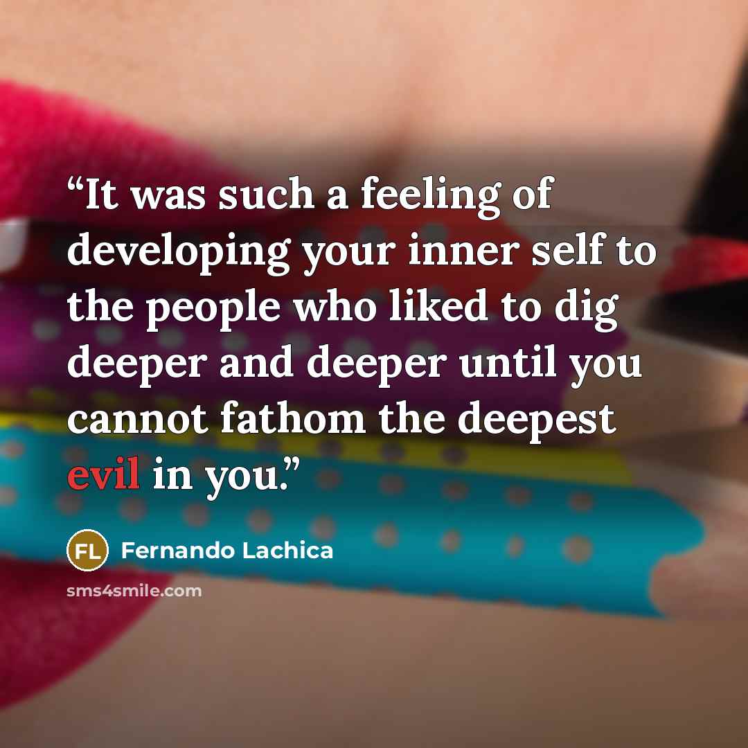 “It was such a feeling of developing your inner self to the people who liked to dig deeper and deeper until you cannot fathom the deepest evil in you.” quote by Fernando Lachica