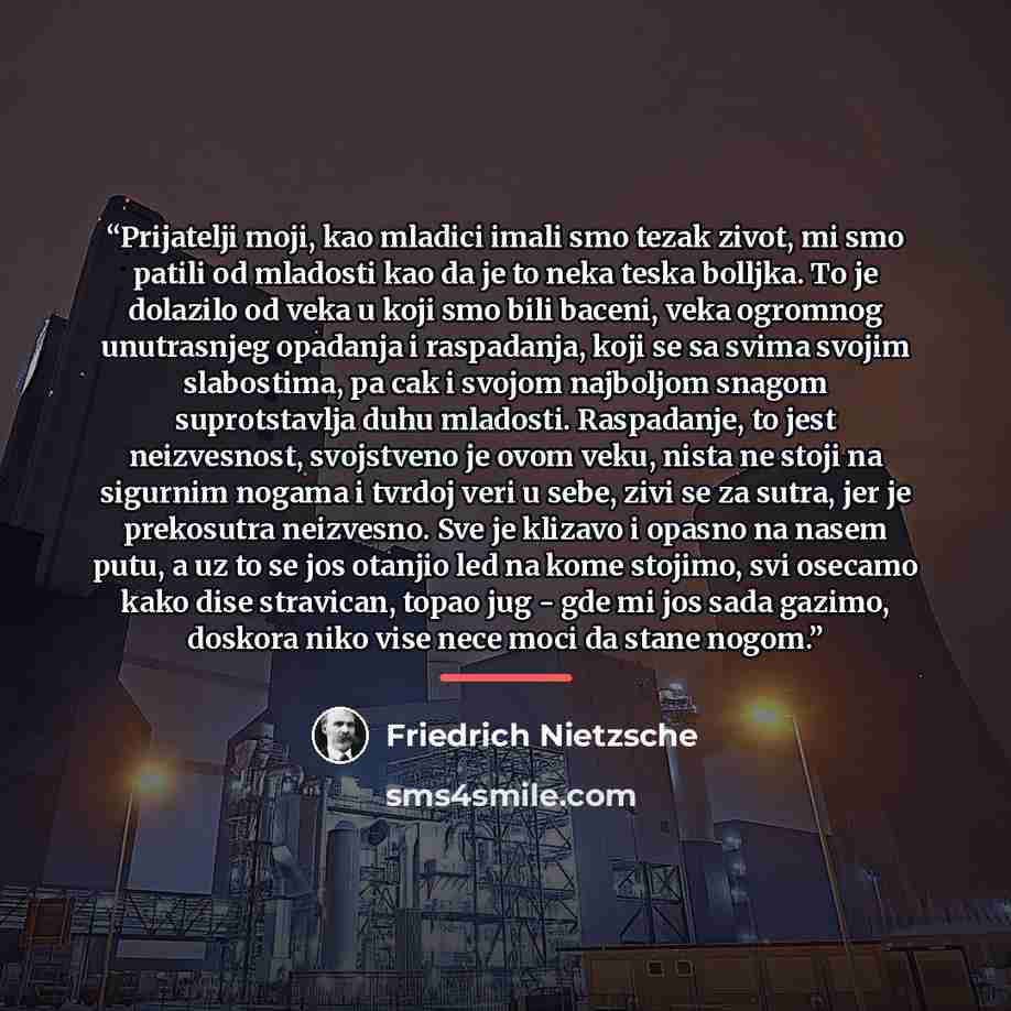 “Prijatelji moji, kao mladici imali smo tezak zivot, mi smo patili od mladosti kao da je to neka teska bolljka. To je dolazilo od veka u koji smo bili baceni, veka ogromnog unutrasnjeg opadanja i raspadanja, koji se sa svima svojim slabostima, pa cak i svojom najboljom snagom suprotstavlja duhu…” quote by Friedrich Nietzsche