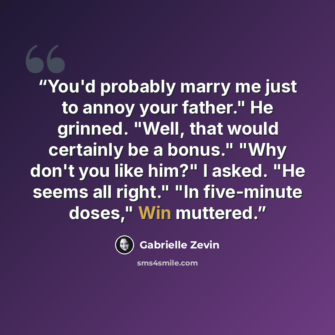 “You'd probably marry me just to annoy your father." He grinned. "Well, that would certainly be a bonus." "Why don't you like him?" I asked. "He seems all right." "In five-minute doses," Win muttered.” quote by Gabrielle Zevin