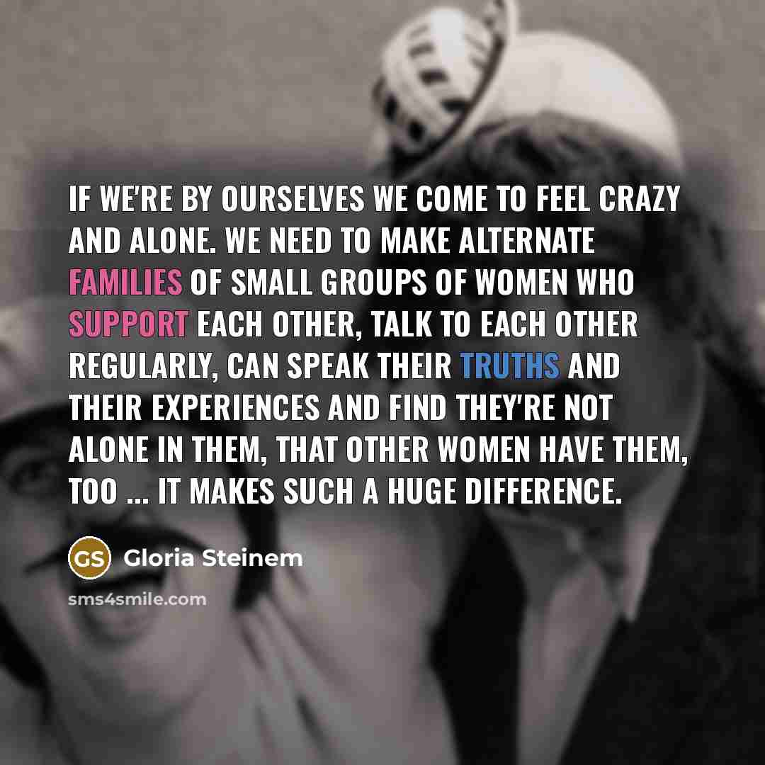 “If we're by ourselves we come to feel crazy and alone. We need to make alternate families of small groups of women who support each other, talk to each other regularly, can speak their truths and their experiences and find they're not alone in them, that other women have them, too ... It makes…” quote by Gloria Steinem