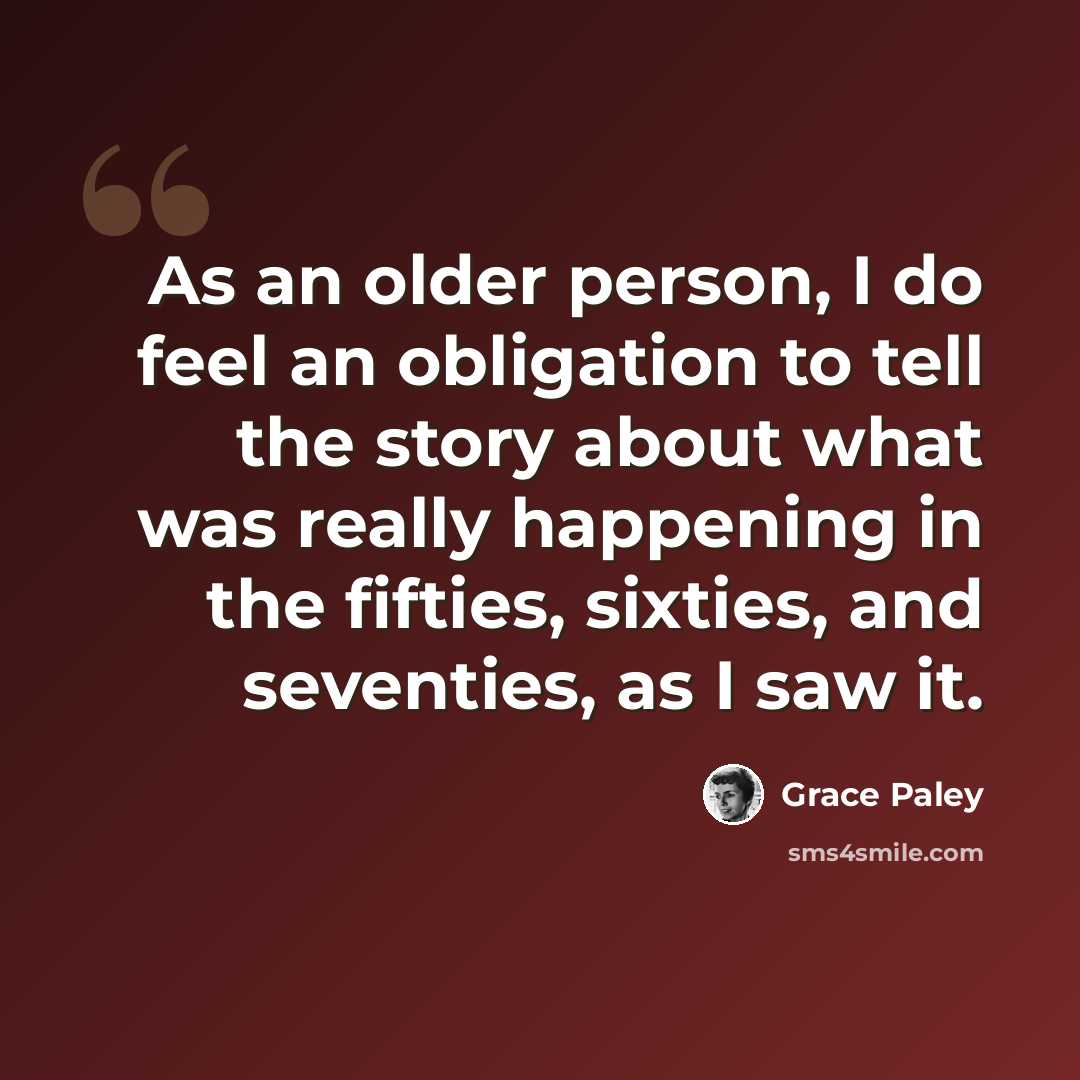 “As an older person, I do feel an obligation to tell the story about what was really happening in the fifties, sixties, and seventies, as I saw it.” quote by Grace Paley