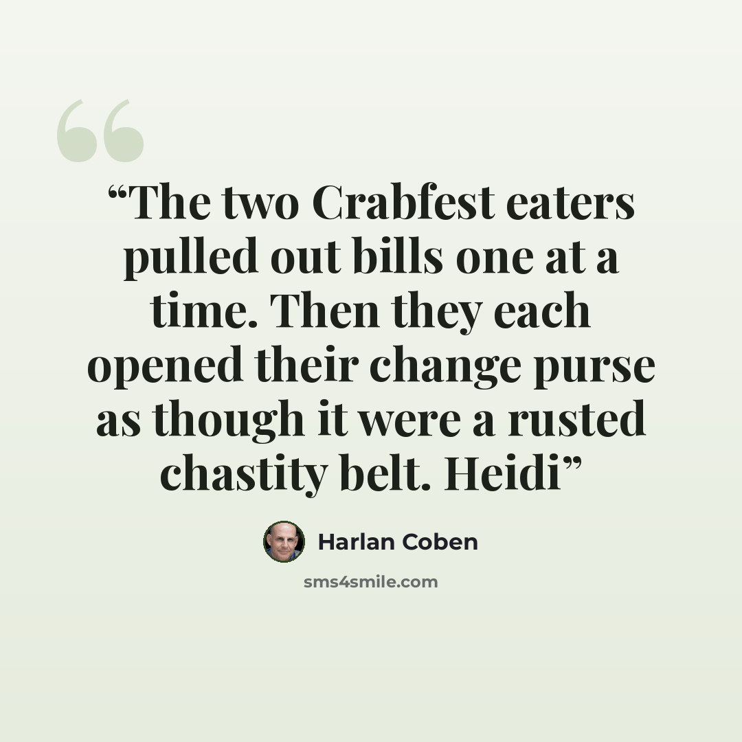“The two Crabfest eaters pulled out bills one at a time. Then they each opened their change purse as though it were a rusted chastity belt. Heidi” quote by Harlan Coben